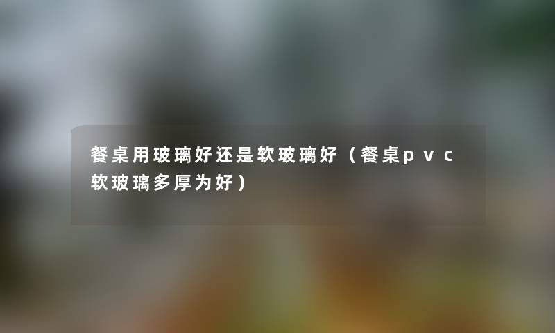 餐桌用玻璃好还是软玻璃好（餐桌pvc软玻璃多厚为好）