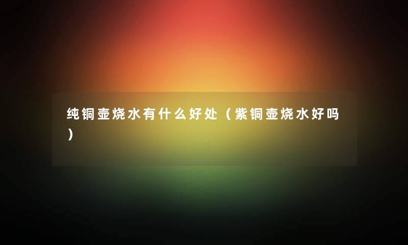 纯铜壶烧水有什么好处（紫铜壶烧水好吗）