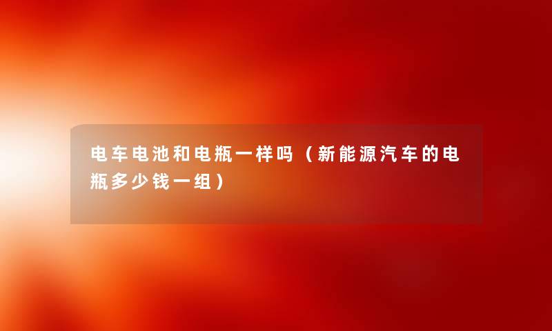 电车电池和电瓶一样吗（新能源汽车的电瓶多少钱一组）