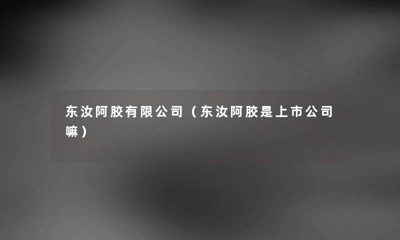 东汝阿胶有限公司（东汝阿胶是上市公司嘛）
