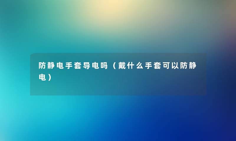 防静电手套导电吗（戴什么手套可以防静电）
