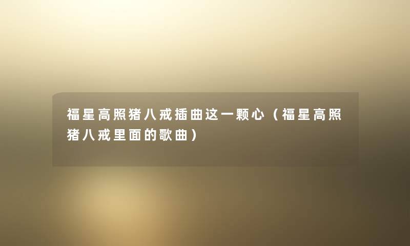 福星高照猪八戒插曲这一颗心（福星高照猪八戒里面的歌曲）