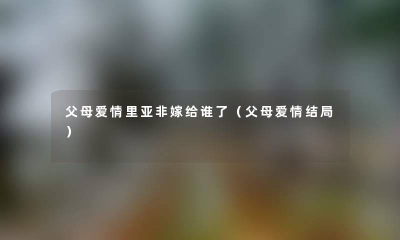父母爱情里亚非嫁给谁了（父母爱情结局）