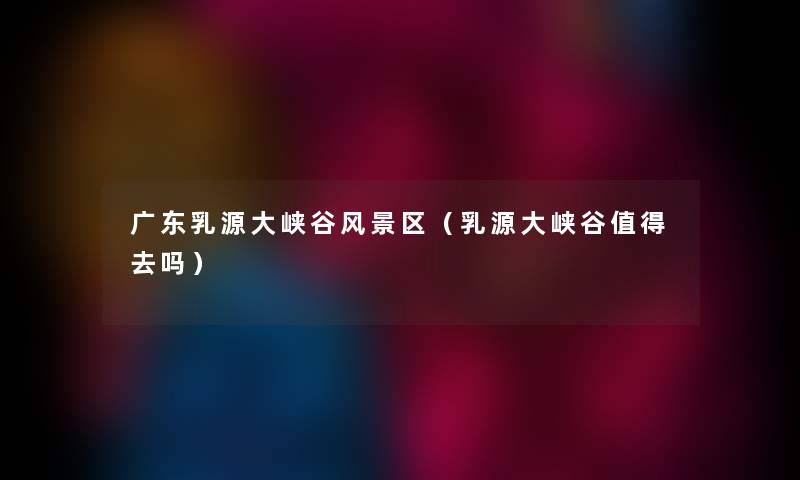 广东乳源大峡谷风景区（乳源大峡谷值得去吗）