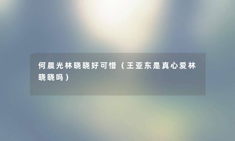 何晨光林晓晓好可惜（王亚东是真心爱林晓晓吗）