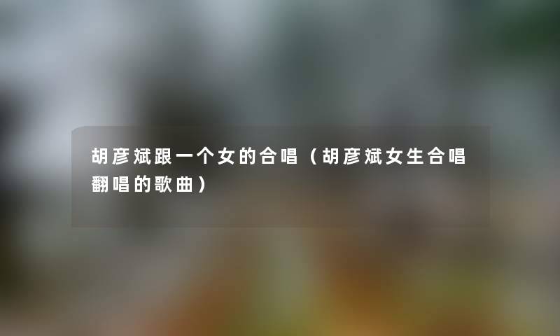 胡彦斌跟一个女的合唱（胡彦斌女生合唱翻唱的歌曲）