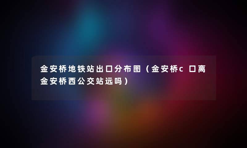 金安桥地铁站出口分布图（金安桥c口离金安桥西公交站远吗）