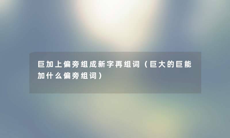巨加上偏旁组成新字再组词（巨大的巨能加什么偏旁组词）
