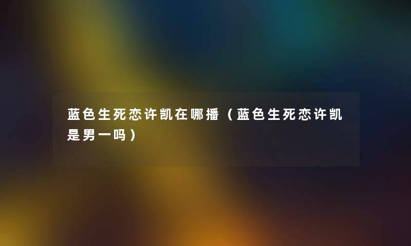 蓝色生死恋许凯在哪播（蓝色生死恋许凯是男一吗）