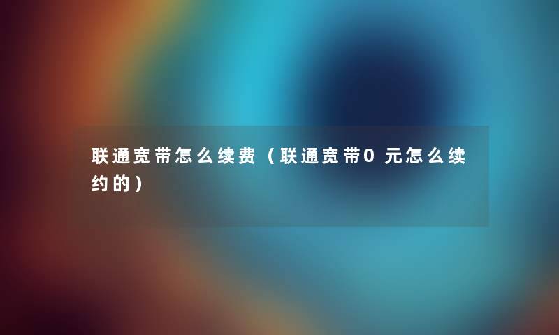 联通宽带怎么续费（联通宽带0元怎么续约的）