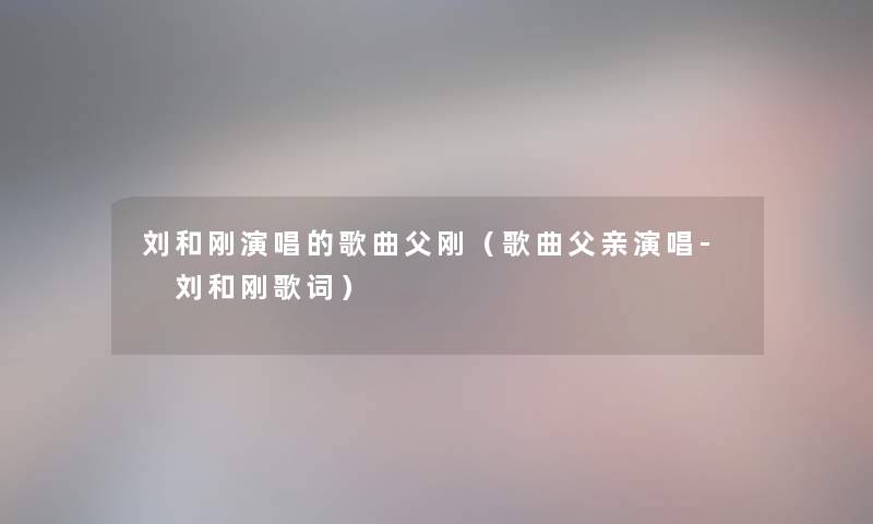 刘和刚演唱的歌曲父刚（歌曲父亲演唱- 刘和刚歌词）