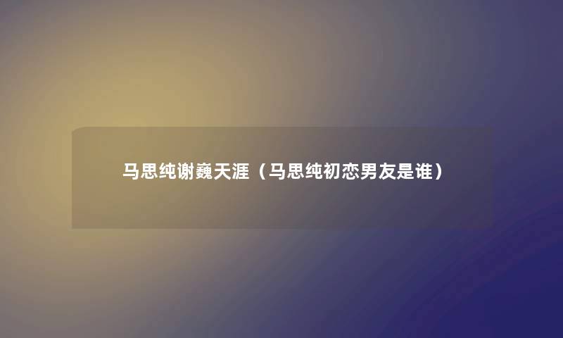 马思纯谢巍天涯（马思纯初恋男友是谁）