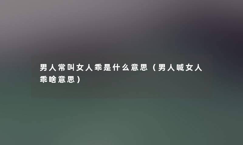 男人常叫女人乖是什么意思（男人喊女人乖啥意思）