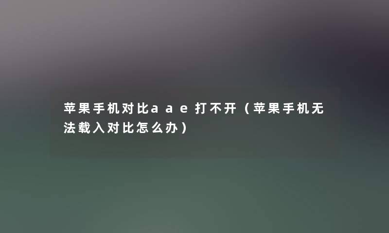 苹果手机对比aae打不开（苹果手机无法载入对比怎么办）