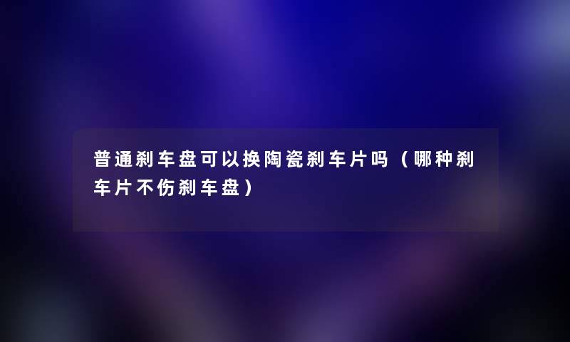 普通刹车盘可以换陶瓷刹车片吗（哪种刹车片不伤刹车盘）