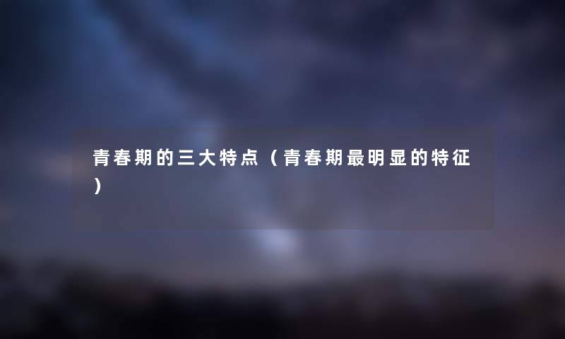 青春期的三大特点（青春期明显的特征）