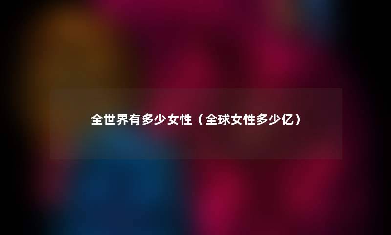 全世界有多少女性（全球女性多少亿）