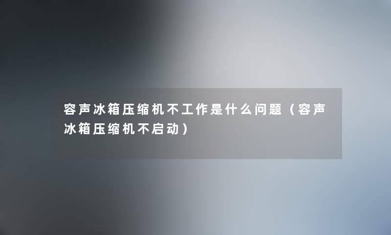 容声冰箱压缩机不工作是什么问题（容声冰箱压缩机不启动）