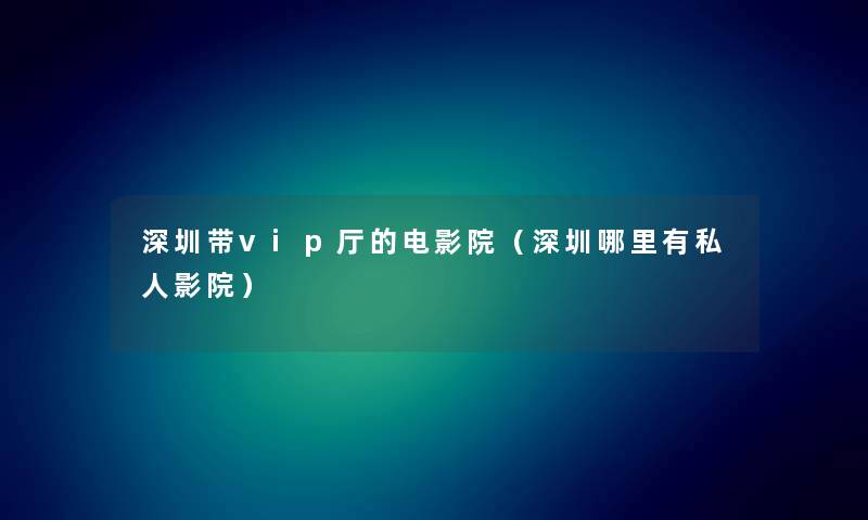 深圳带vip厅的电影院（深圳哪里有私人影院）