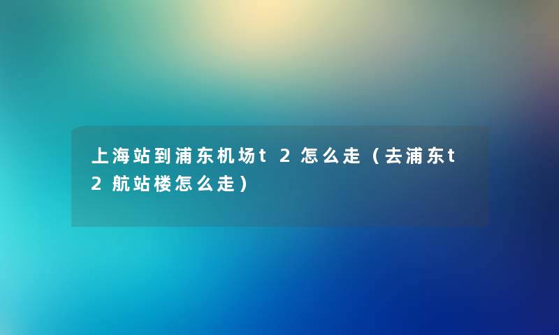 上海站到浦东机场t2怎么走（去浦东t2航站楼怎么走）