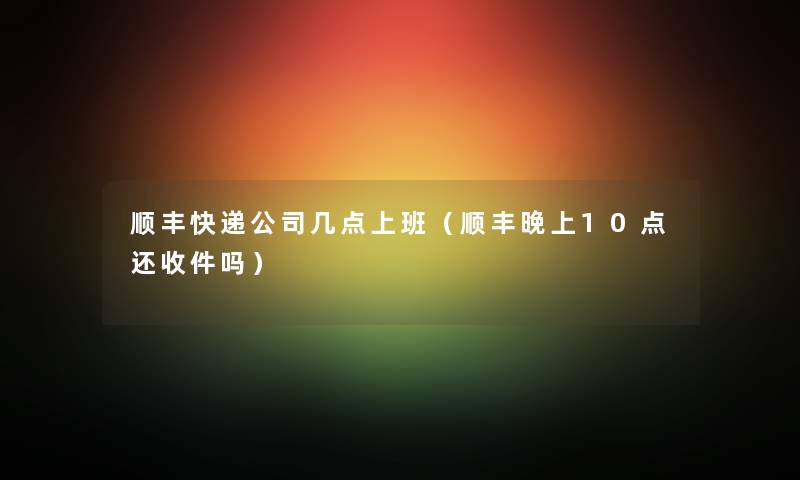 顺丰快递公司几点上班（顺丰晚上10点还收件吗）