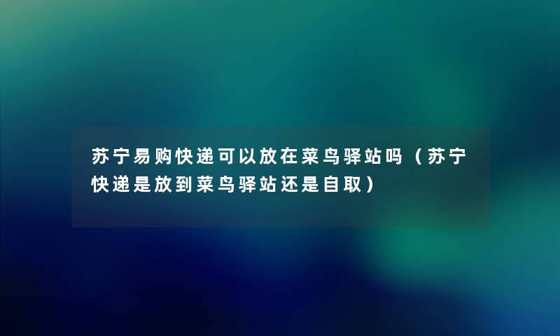 苏宁易购快递可以放在菜鸟驿站吗（苏宁快递是放到菜鸟驿站还是自取）