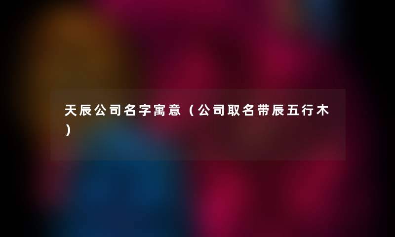 天辰公司名字寓意（公司取名带辰五行木）
