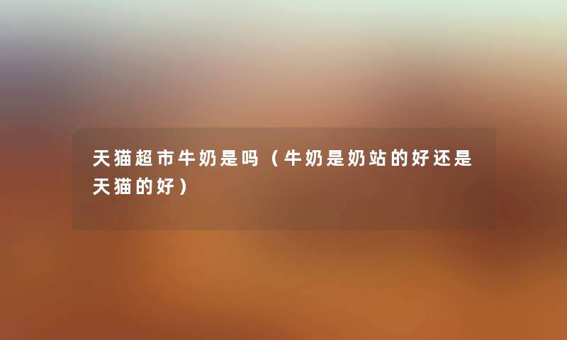 天猫超市牛奶是吗（牛奶是奶站的好还是天猫的好）
