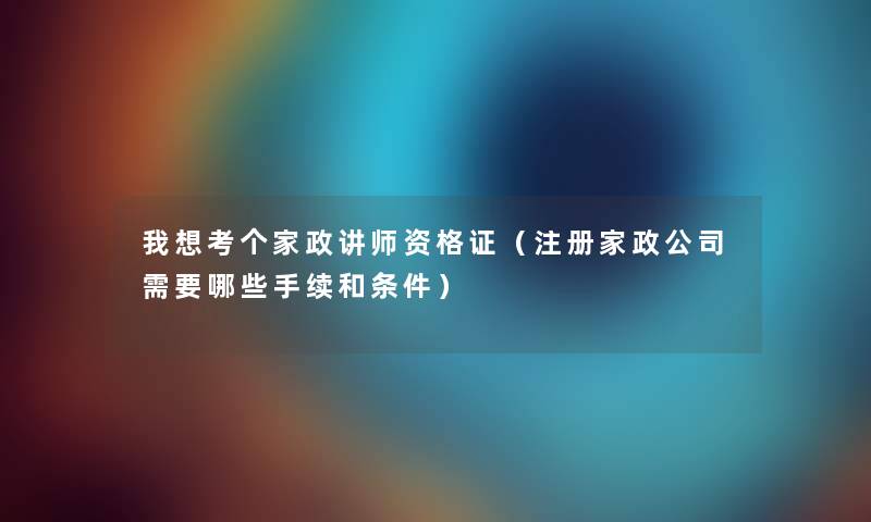我想考个家政讲师资格证（注册家政公司需要哪些手续和条件）