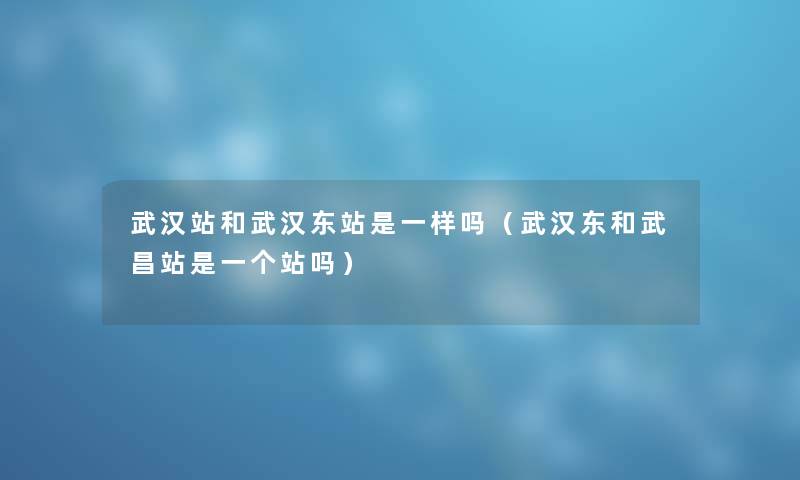 武汉站和武汉东站是一样吗（武汉东和武昌站是一个站吗）