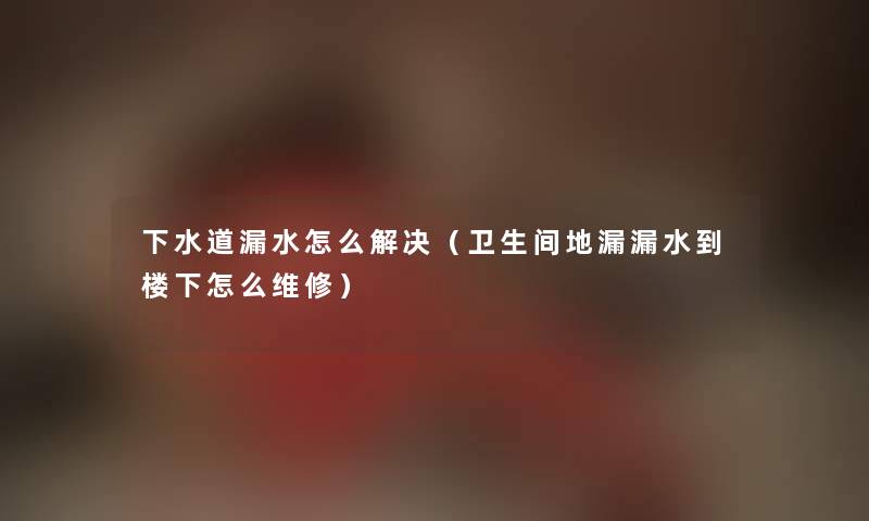 下水道漏水怎么解决（卫生间地漏漏水到楼下怎么维修）