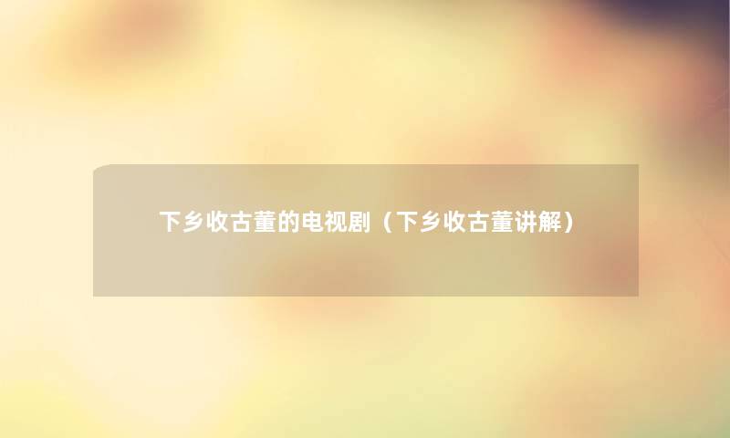 下乡收古董的电视剧（下乡收古董讲解）