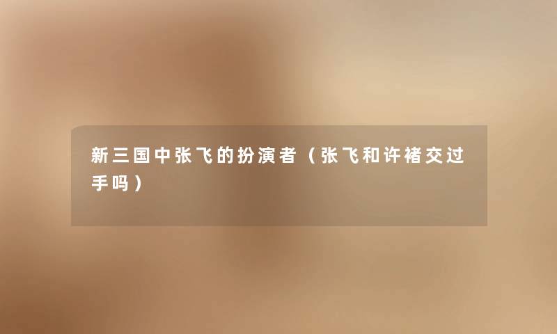 新三国中张飞的扮演者（张飞和许褚交过手吗）