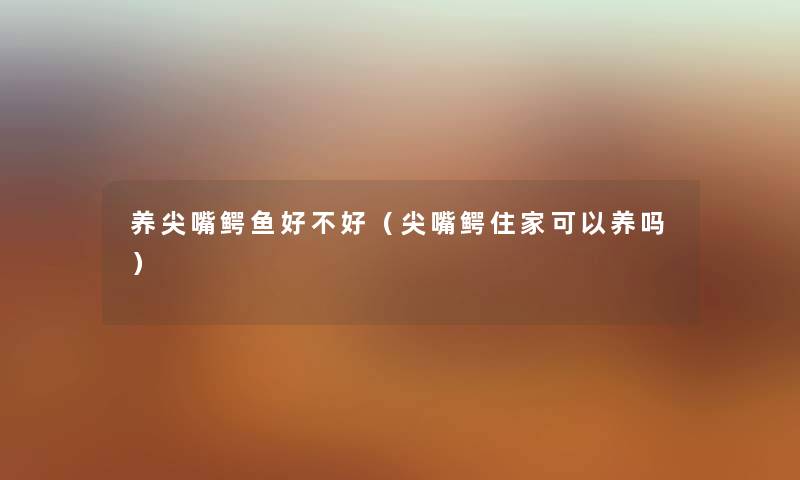 养尖嘴鳄鱼好不好（尖嘴鳄住家可以养吗）