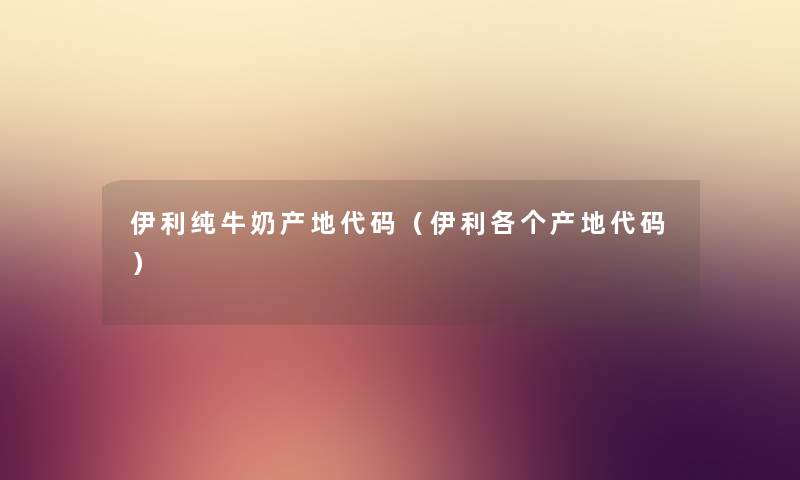 伊利纯牛奶产地代码（伊利各个产地代码）