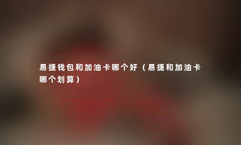 易捷钱包和加油卡哪个好（易捷和加油卡哪个划算）