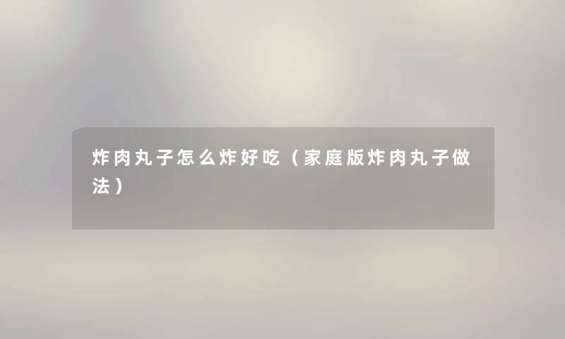 炸肉丸子怎么炸好吃（家庭版炸肉丸子做法）