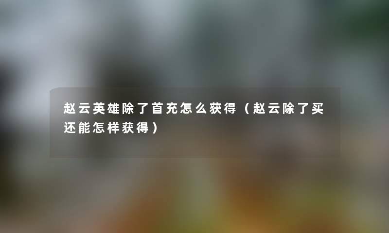 赵云英雄除了首充怎么获得（赵云除了买还能怎样获得）