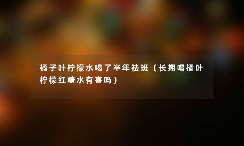橘子叶柠檬水喝了半年祛斑（长期喝橘叶柠檬红糖水有害吗）