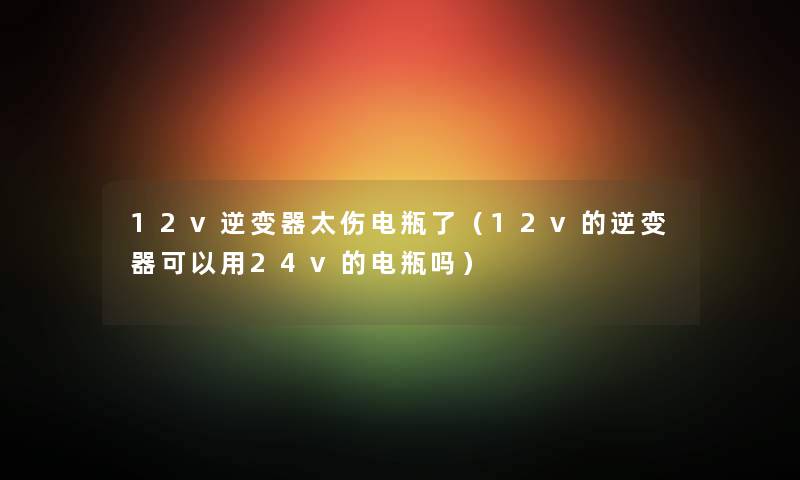 12v逆变器太伤电瓶了（12v的逆变器可以用24v的电瓶吗）