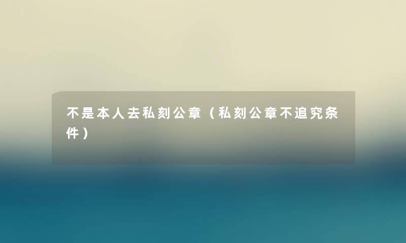 不是本人去私刻公章（私刻公章不追究条件）