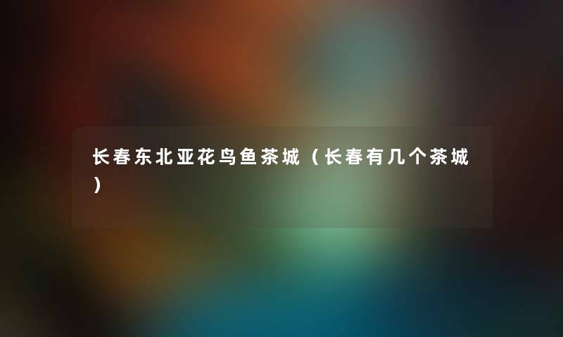 长春东北亚花鸟鱼茶城（长春有几个茶城）