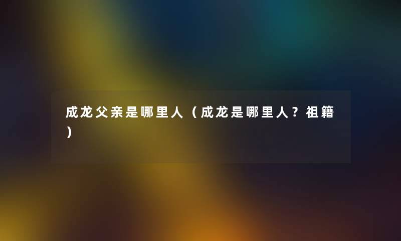 成龙父亲是哪里人（成龙是哪里人？祖籍）