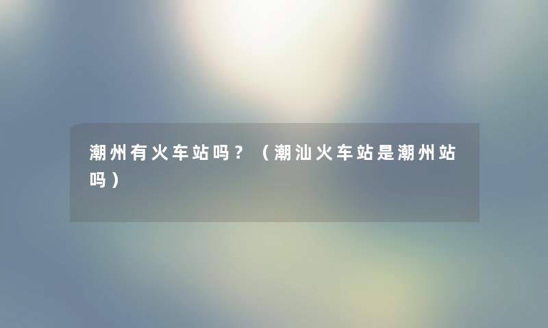 潮州有火车站吗？（潮汕火车站是潮州站吗）
