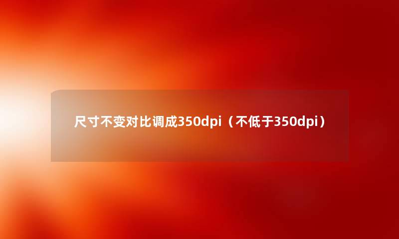 尺寸不变对比调成350dpi（不低于350dpi）