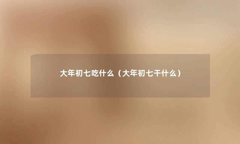 大年初七吃什么（大年初七干什么）