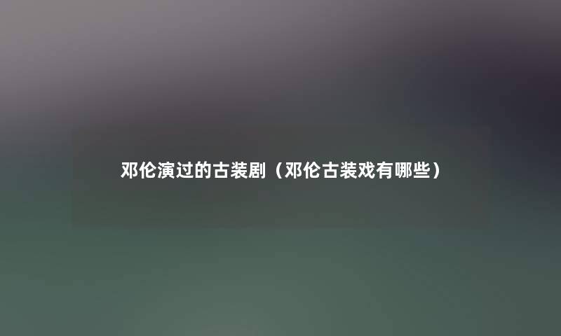 邓伦演过的古装剧（邓伦古装戏有哪些）