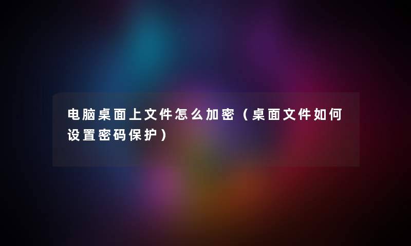 电脑桌面上文件怎么加密（桌面文件如何设置密码保护）