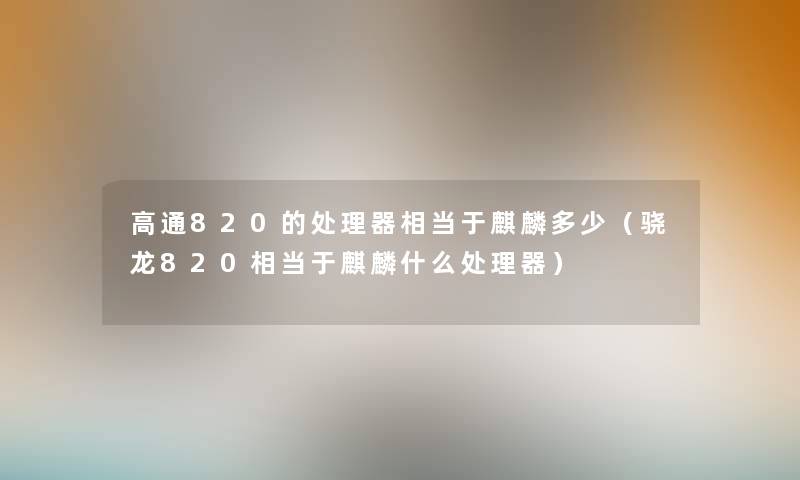 高通820的处理器相当于麒麟多少（骁龙820相当于麒麟什么处理器）