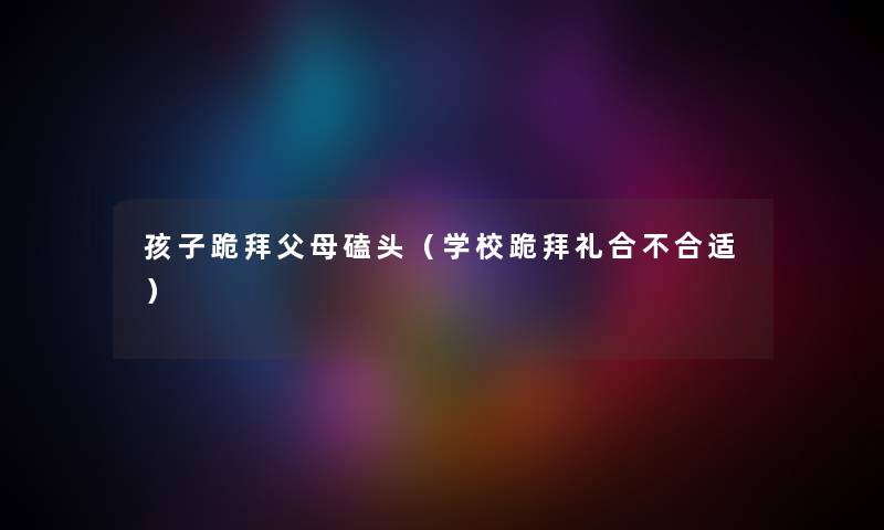 孩子跪拜父母磕头（学校跪拜礼合不合适）